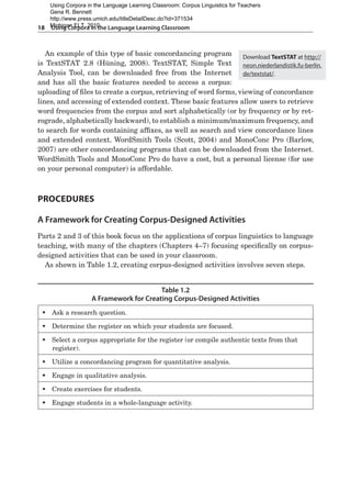 18  Using Corpora in the Language Learning Classroom
An example of this type of basic concordancing program
is TextSTAT 2.8 (Hüning, 2008). TextSTAT, Simple Text
Analysis Tool, can be downloaded free from the Internet
and has all the basic features needed to access a corpus:
uploading of files to create a corpus, retrieving of word forms, viewing of concordance
lines, and accessing of extended context. These basic features allow users to retrieve
word frequencies from the corpus and sort alphabetically (or by frequency or by ret-
rograde, alphabetically backward), to establish a minimum/maximum frequency, and
to search for words containing affixes, as well as search and view concordance lines
and extended context. WordSmith Tools (Scott, 2004) and MonoConc Pro (Barlow,
2007) are other concordancing programs that can be downloaded from the Internet.
WordSmith Tools and MonoConc Pro do have a cost, but a personal license (for use
on your personal computer) is affordable.
Procedures
A Framework for Creating Corpus-Designed Activities
Parts 2 and 3 of this book focus on the applications of corpus linguistics to language
teaching, with many of the chapters (Chapters 4–7) focusing specifically on corpus-
designed activities that can be used in your classroom.
As shown in Table 1.2, creating corpus-designed activities involves seven steps.
ƒ
ƒ Ask a research question.
ƒ
ƒ Determine the register on which your students are focused.
ƒ
ƒ Select a corpus appropriate for the register (or compile authentic texts from that
   register).
ƒ
ƒ Utilize a concordancing program for quantitative analysis.
ƒ
ƒ Engage in qualitative analysis.
ƒ
ƒ Create exercises for students.
ƒ
ƒ Engage students in a whole-language activity.
Table 1.2
A Framework for Creating Corpus-Designed Activities
Download TextSTAT at http://
neon.niederlandistik.fu-berlin.
de/textstat/.
Using Corpora in the Language Learning Classroom: Corpus Linguistics for Teachers
Gena R. Bennett
http://www.press.umich.edu/titleDetailDesc.do?id=371534
Michigan ELT, 2010
 