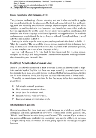 20  Using Corpora in the Language Learning Classroom
Engage students in a whole-language activity.
The grammar methodology of form, meaning, and use is also applicable to apply-
ing corpus linguistics in the classroom. The first and second steps of this methodol-
ogy, form and meaning, are addressed through corpus-designed activities; but when
applying corpus linguistics in the classroom, you should also ensure that students
have an opportunity to use the target feature under investigation. Creating gap-fill
exercises and whole-language activities will provide such opportunities for students
and encourage acquisition of the target features at hand. Examples of these types of
activities are included in Part 3.
Look again at the steps for creating corpus-designed activities listed in Table 1.2.
What do you notice? The steps of the process are not numbered; this is because they
may not take place specifically in this order. You may start with a research question,
a corpus, a register, or even a whole language activity.
As you read Chapters 4–7, refer back to this framework for creating corpus-
designed activities; it will help you make the connection from the reading and exer-
cises to creating your own activities.
Modifying Activities by Language Level
Most of the activities discussed in Part 3 require at least an intermediate to high-
intermediate level of English, but there are ways to modify corpus-designed activi-
ties to make them more accessible to your students. By their nature, corpus activities
are for more advanced levels, but they can be adapted for students at lower levels.
To modify corpus-designed activities for low (beginning to low-intermediate) lan-
guage level:
X
X Ask simple research questions.
X
X Find your own concordance lines.
X
X Adapt lines for students’ level.
X
X Present students with fewer lines.
X
X Encourage group or whole class work.
Ask simple research questions.
General questions that have to do more with language as a whole are usually less
ambiguous and more significant for lower-level students than specific questions like,
“What’s the difference between through and between?” For example, if you are teach-
ing a group of Hispanic students who consistently use have to tell how old they are,
a simple activity with have versus am when giving age can be very enlightening for
learners.
Using Corpora in the Language Learning Classroom: Corpus Linguistics for Teachers
Gena R. Bennett
http://www.press.umich.edu/titleDetailDesc.do?id=371534
Michigan ELT, 2010
 
