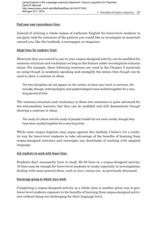 1:  Principles of Corpus Linguistics  21
Find your own concordance lines.
Instead of utilizing a whole corpus of authentic English for lower-level students to
navigate, look for instances of the pattern you would like to investigate in materials
around you, like the textbook, a newspaper, or magazine.
Adapt lines for students’ level.
Materials that you intend to use in your corpus-designed activity can be modified for
sentence structure and vocabulary so long as the feature under investigation remains
intact. For example, these following sentences are used in the Chapter 5 materials
on using though in academic speaking and exemplify the notion that though can be
used to show a contrast in ideas.
The two disciplines do not appear on the surface to have very much in common. His-
torically, though, anthropologists and epidemiologists have worked together for a very
long period of time.
The sentence structure and vocabulary in these two sentences is quite advanced for
low-intermediate learners, but they can be modified and still demonstrate though
showing a contrast in ideas:
The study of culture and the study of people’s health do not seem similar, though they
have been studied together for a very long time.
While some corpus linguists may argue against this method, I believe it’s a realis-
tic way for lower-level students to take advantage of the benefits of learning from
corpus-designed activities and outweighs any drawbacks of working with adapted
language.
Ask students to work with fewer lines.
Students don’t necessarily have to study 20–50 lines in a corpus-designed activity;
10 lines may be enough for lower-level students to study, especially in investigations
dealing with more general ideas, such as have versus am, as previously discussed.
Encourage group or whole class work.
Completing a corpus-designed activity as a whole class is another great way to give
lower-level students exposure to the benefits of learning from corpus-designed activi-
ties without being too challenging for their language level.
Using Corpora in the Language Learning Classroom: Corpus Linguistics for Teachers
Gena R. Bennett
http://www.press.umich.edu/titleDetailDesc.do?id=371534
Michigan ELT, 2010
 
