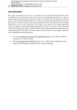 22  Using Corpora in the Language Learning Classroom
On your Own
For many instructors who want to provide the best possible instruction for their
students but are pressed for time and resources, theoretical principles are often a
luxury. What makes corpus linguistics work, so to speak, are the practical activities
that can be used with students in an everyday classroom. Knowledge of what corpus
linguistics is and is not, questions that corpora can answer, the corpus approach,
types of corpora and concordancing programs, and how to create corpus-designed
activities all help to provide a solid foundation for understanding the applications of
corpus linguistics. Try these activities to get an idea of how you can apply corpora to
your language learning classroom.
1.	 Go to www.collins.co.uk/corpus/CorpusSearch.aspx to view the top 100 col-
locations of a word or words.
2.	 Visit http://corpus.byu.edu/bnc/x.asp to view a side-by-side comparison of fre-
quency and collocation in spoken versus written language.
Using Corpora in the Language Learning Classroom: Corpus Linguistics for Teachers
Gena R. Bennett
http://www.press.umich.edu/titleDetailDesc.do?id=371534
Michigan ELT, 2010
 