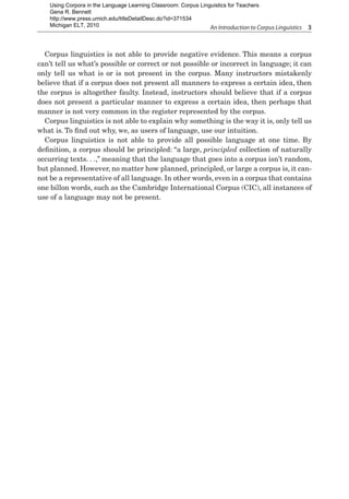 An Introduction to Corpus Linguistics  3
Corpus linguistics is not able to provide negative evidence. This means a corpus
can’t tell us what’s possible or correct or not possible or incorrect in language; it can
only tell us what is or is not present in the corpus. Many instructors mistakenly
believe that if a corpus does not present all manners to express a certain idea, then
the corpus is altogether faulty. Instead, instructors should believe that if a corpus
does not present a particular manner to express a certain idea, then perhaps that
manner is not very common in the register represented by the corpus.
Corpus linguistics is not able to explain why something is the way it is, only tell us
what is. To find out why, we, as users of language, use our intuition.
Corpus linguistics is not able to provide all possible language at one time. By
definition, a corpus should be principled: “a large, principled collection of naturally
occurring texts. . .,” meaning that the language that goes into a corpus isn’t random,
but planned. However, no matter how planned, principled, or large a corpus is, it can-
not be a representative of all language. In other words, even in a corpus that contains
one billon words, such as the Cambridge International Corpus (CIC), all instances of
use of a language may not be present.
Using Corpora in the Language Learning Classroom: Corpus Linguistics for Teachers
Gena R. Bennett
http://www.press.umich.edu/titleDetailDesc.do?id=371534
Michigan ELT, 2010
 