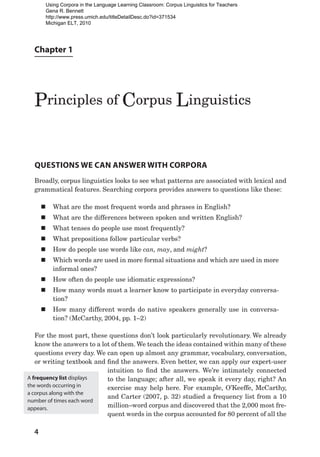 Chapter 1
Principles of Corpus Linguistics
4
Questions We Can Answer with Corpora
Broadly, corpus linguistics looks to see what patterns are associated with lexical and
grammatical features. Searching corpora provides answers to questions like these:
„
„ What are the most frequent words and phrases in English?
„
„ What are the differences between spoken and written English?
„
„ What tenses do people use most frequently?
„
„ What prepositions follow particular verbs?
„
„ How do people use words like can, may, and might?
„
„ Which words are used in more formal situations and which are used in more
informal ones?
„
„ How often do people use idiomatic expressions?
„
„ How many words must a learner know to participate in everyday conversa-
tion?
„
„ How many different words do native speakers generally use in conversa-
tion? (McCarthy, 2004, pp. 1–2)
For the most part, these questions don’t look particularly revolutionary. We already
know the answers to a lot of them. We teach the ideas contained within many of these
questions every day. We can open up almost any grammar, vocabulary, conversation,
or writing textbook and find the answers. Even better, we can apply our expert-user
intuition to find the answers. We’re intimately connected
to the language; after all, we speak it every day, right? An
exercise may help here. For example, O’Keeffe, McCarthy,
and Carter (2007, p. 32) studied a frequency list from a 10
million–word corpus and discovered that the 2,000 most fre-
quent words in the corpus accounted for 80 percent of all the
A frequency list displays
the words occurring in
a corpus along with the
number of times each word
appears.
Using Corpora in the Language Learning Classroom: Corpus Linguistics for Teachers
Gena R. Bennett
http://www.press.umich.edu/titleDetailDesc.do?id=371534
Michigan ELT, 2010
 