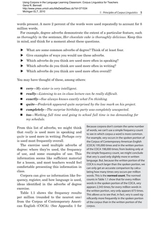 1:  Principles of Corpus Linguistics  5
words present. A mere 2 percent of the words were used repeatedly to account for 8
million words.
For example, degree adverbs demonstrate the extent of a particular feature, such
as thoroughly in the sentence, Her chocolate cake is thoroughly delicious. Keep this
in mind, and think for a moment about these questions.
X
X What are some common adverbs of degree? Think of at least four.
X
X Give examples of ways you would use these adverbs.
X
X Which adverbs do you think are used more often in speaking?
X
X Which adverbs do you think are used more often in writing?
X
X Which adverbs do you think are used more often overall?
You may have thought of these, among others:
„
„ very—My sister is very intelligent.
„
„ really—Listening to an in-class lecture can be really difficult.
„
„ exactly—Sue always knows exactly what I’m thinking.
„
„ quite—Frederick appeared quite surprised by the low mark on his project.
„
„ completely—The surprise birthday party was completely unexpected.
„
„ too—Working full time and going to school full time is too demanding for
my schedule.
From this list of adverbs, we might think
that really is used more in speaking and
quite is used more in writing. Perhaps very
is used most frequently overall.
The exercise used multiple adverbs of
degree: where they’re used, the frequency
of use, and some examples of use. This
information seems like sufficient material
for a lesson, and most teachers would feel
comfortable presenting this information in
class.
Corpora can give us information like fre-
quency, register, and how language is used,
ideas identified in the adverbs of degree
exercise.
Table 1.1 shows the frequency results
per million (rounded to the nearest one)
from the Corpus of Contemporary Ameri-
can English (COCA). (See Appendix 1 for
Because corpora don’t contain the same number
of words, we can’t use a simple frequency count
to see in which corpus a word is more common.
For example, very occurs in the spoken portion of
the Corpus of Contemporary American English
(COCA) 195,000 times and in the written portion
of the COCA 198,000 times; from looking only at
the simple frequency count, we might conclude
that very is used only slightly more in written
language. But, because the written portion of the
COCA is much larger than the spoken portion, we
can only get an accurate comparison by calcu-
lating how many times very occurs per million
words. This is the normed count. The normed
counts in Table 1.1 show that for every million
words in the spoken portion of the COCA, very
appears 2,543 times; for every million words in
the written portion, very only appears 673 times.
This allows us to see that, in fact, very is used sig-
nificantly more frequently in the spoken portion
of the corpus than in the written portion of the
corpus.
Using Corpora in the Language Learning Classroom: Corpus Linguistics for Teachers
Gena R. Bennett
http://www.press.umich.edu/titleDetailDesc.do?id=371534
Michigan ELT, 2010
 