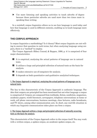 1:  Principles of Corpus Linguistics  7
X
X Use more listening and speaking activities to teach adverbs of degree
because these particular adverbs are used more than two times more in
speaking than writing.
In a nutshell, corpus linguistics allows us to see how language is used today and
how that language is used in different contexts, enabling us to teach language more
effectively.
The Corpus Approach
Is corpus linguistics a methodology? Is it theory? Most corpus linguists are not will-
ing to answer that question in such terms, but when analyzing language using cor-
pora, there is a “method” to employ.
The Corpus Approach (Biber, Conrad, & Reppen, 1998, p. 4) is comprised of four
major characteristics:
	 It is empirical, analyzing the actual patterns of language use in natural
texts.
	 It utilizes a large and principled collection of natural texts as the basis for
analysis.
	 It makes extensive use of computers for analysis.
	 It depends on both quantitative and qualitative analytical techniques.
1. The Corpus Approach is empirical, analyzing the actual patterns of language use in
natural texts.
The key to this characteristic of the Corpus Approach is authentic language. The
idea that corpora are principled has been mentioned but not what language a corpus
is comprised of. Corpora are composed from textbooks, fiction, nonfiction, magazines,
academic papers, world literature, newspapers, telephone conversations at home or
work, cell phone conversations, business meetings, class lectures, radio broadcasts,
and TV shows, among other communication acts. In short, any real-life situation in
which any linguistic communication takes place can form a corpus.
2. The Corpus Approach utilizes a large and principled collection of naturally occurring
texts as the basis for analysis.
This characteristic of the Corpus Approach refers to the corpus itself. You may work
with a written corpus, a spoken corpus, an academic spoken corpus, etc.
1
2
4
3
Using Corpora in the Language Learning Classroom: Corpus Linguistics for Teachers
Gena R. Bennett
http://www.press.umich.edu/titleDetailDesc.do?id=371534
Michigan ELT, 2010
 