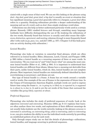 1:  Principles of Corpus Linguistics  9
ciated with a single sense of that word. We can see this looking at the phrases using
deal—big deal, good deal, great deal: a big deal is usually an event or situation that
has significant meaning; a good deal generally refers to a bargain; a great deal often
refers to a quantity. Studying collocations provides a deeper understanding of the
meaning and use of a word, such as deal, than simply studying a word alone.
Collocations can also help us better understand particular words used in a certain
phrase. Kennedy (1991) studied between and through, something many language
textbooks have difficulty distinguishing the use of. By studying the collocations of
the two words, Kennedy found that between is usually used after nouns like differ-
ences, distinction, agreement, and meeting, whereas through is more frequently found
after verbs such as go, pass, run, and fall (1991, p. 107). (Chapter 3 of this book pres-
ents an activity dealing with collocation.)
Lexical Bundles
Phraseology also looks at variation in somewhat fixed phrases, which are often
referred to as lexical bundles. Biber, Johansson, Leech, Conrad, and Finegan (1999,
p. 990) define a lexical bundle as a recurring sequence of three or more words. In
conversation, “Do you want me to” and “I don’t know what” are among the most com-
mon lexical bundles (Biber et al., 1999, p. 994). It is important to understand that
lexical bundles are different from idioms. Idioms have a meaning not derivable from
their parts, unlike lexical bundles, which do. Also, lexical bundles are not complete
phrases. Most important, lexical bundles are statistically defined (identified by their
overwhelming co-occurrence), and idioms are not.
One type of lexical bundle is a frame. A frame has set words around a variable
word or words. One example of the use of frames is the expression of future time. In
the Corpus of Contemporary American English, multiple words are used to express
future time using the frame is…to: is going to, is likely to, is expected to, is supposed
to, is about to, is due to. Is and to are the set words of the frame that surround the
variables like going likely, expected, or about.
Preferred Sequences
Phraseology also includes the study of preferred sequences of words. Look at the
adjectives interested and interesting. Hunston (2002, pp. 9–11) explains that learn-
ers often confuse these two words, and explanations of their different meanings do
not usually help students use the words correctly; looking at the phrases someone is
interested in something, an interesting thing, what is interesting, and it is interesting
to see, can give students the ability to use the individual words correctly by providing
an established pattern of use for each word.
Only through corpus study can we find the details of phraseology—collocations,
lexical bundles, and language occurring in preferred sequences.
Using Corpora in the Language Learning Classroom: Corpus Linguistics for Teachers
Gena R. Bennett
http://www.press.umich.edu/titleDetailDesc.do?id=371534
Michigan ELT, 2010
 
