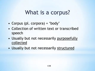 1/18
What is a corpus?
• Corpus (pl. corpora) = „body‟
• Collection of written text or transcribed
speech
• Usually but not necessarily purposefully
collected
• Usually but not necessarily structured
 