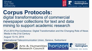 1
Corpus Protocols:
digital transformations of commercial
newspaper collections for text and data
mining to support academic research
IFLA 2014 Pre-Conference: Digital Transformation and the Changing Role of News
Media in the 21st Century
August 13-14, 2014
International Telecommunication Union, Geneva, Switzerland
 