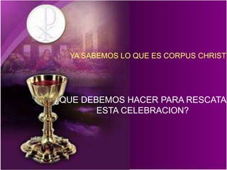 YA SABEMOS LO QUE ES CORPUS CHRISTI 
¿QUE DEBEMOS HACER PARA RESCATAR 
ESTA CELEBRACION? 
 