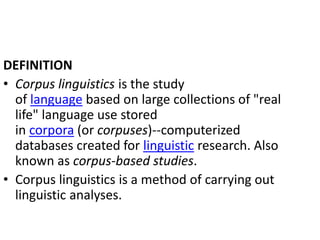 DEFINITION
• Corpus linguistics is the study
of language based on large collections of "real
life" language use stored
in corpora (or corpuses)--computerized
databases created for linguistic research. Also
known as corpus-based studies.
• Corpus linguistics is a method of carrying out
linguistic analyses.
 