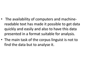 • The availability of computers and machine-
readable text has made it possible to get data
quickly and easily and also to have this data
presented in a format suitable for analysis.
• The main task of the corpus linguist is not to
find the data but to analyse it.
 