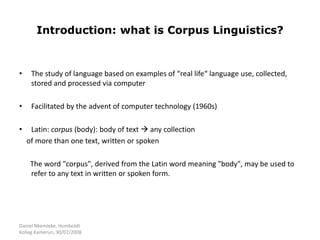 Daniel Nkemleke, Humboldt
Kolleg Kamerun, 30/07/2008
Introduction: what is Corpus Linguistics?
• The study of language based on examples of “real life“ language use, collected,
stored and processed via computer
• Facilitated by the advent of computer technology (1960s)
• Latin: corpus (body): body of text  any collection
of more than one text, written or spoken
The word "corpus", derived from the Latin word meaning "body", may be used to
refer to any text in written or spoken form.
 
