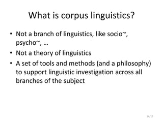 14/17
What is corpus linguistics?
• Not a branch of linguistics, like socio~,
psycho~, …
• Not a theory of linguistics
• A set of tools and methods (and a philosophy)
to support linguistic investigation across all
branches of the subject
 