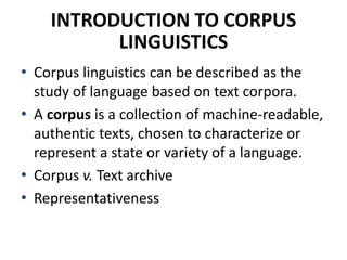INTRODUCTION TO CORPUS
LINGUISTICS
• Corpus linguistics can be described as the
study of language based on text corpora.
• A corpus is a collection of machine-readable,
authentic texts, chosen to characterize or
represent a state or variety of a language.
• Corpus v. Text archive
• Representativeness
 