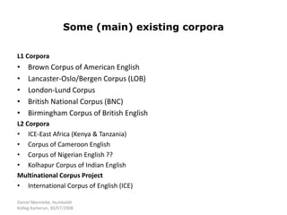 Daniel Nkemleke, Humboldt
Kolleg Kamerun, 30/07/2008
Some (main) existing corpora
L1 Corpora
• Brown Corpus of American English
• Lancaster-Oslo/Bergen Corpus (LOB)
• London-Lund Corpus
• British National Corpus (BNC)
• Birmingham Corpus of British English
L2 Corpora
• ICE-East Africa (Kenya & Tanzania)
• Corpus of Cameroon English
• Corpus of Nigerian English ??
• Kolhapur Corpus of Indian English
Multinational Corpus Project
• International Corpus of English (ICE)
 