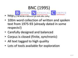 21/17
BNC (1995)
• http://www.natcorp.ox.ac.uk/
• 100m word collection of written and spoken
text from 1975-93 (already dated in some
respects!)
• Carefully designed and balanced
• Corpus is closed (finite, synchronic)
• All text tagged to high quality
• Lots of tools available for exploration
 