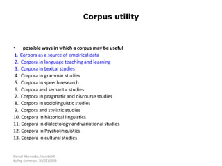 Daniel Nkemleke, Humboldt
Kolleg Kamerun, 30/07/2008
Corpus utility
• possible ways in which a corpus may be useful
1. Corpora as a source of empirical data
2. Corpora in language teaching and learning
3. Corpora in Lexical studies
4. Corpora in grammar studies
5. Corpora in speech research
6. Corpora and semantic studies
7. Corpora in pragmatic and discourse studies
8. Corpora in sociolinguistic studies
9. Corpora and stylistic studies
10. Corpora in historical linguistics
11. Corpora in dialectology and variational studies
12. Corpora in Psycholinguistics
13. Corpora in cultural studies
 