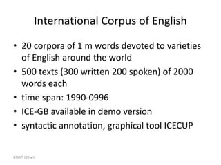 BTANT 129 w5
International Corpus of English
• 20 corpora of 1 m words devoted to varieties
of English around the world
• 500 texts (300 written 200 spoken) of 2000
words each
• time span: 1990-0996
• ICE-GB available in demo version
• syntactic annotation, graphical tool ICECUP
 