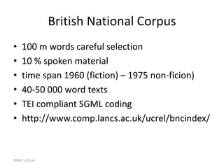BTANT 129 w5
British National Corpus
• 100 m words careful selection
• 10 % spoken material
• time span 1960 (fiction) – 1975 non-ficion)
• 40-50 000 word texts
• TEI compliant SGML coding
• http://www.comp.lancs.ac.uk/ucrel/bncindex/
 