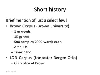 BTANT 129 w5
Short history
Brief mention of just a select few!
• Brown Corpus (Brown university)
– 1 m words
– 15 genres
– 500 samples 2000 words each
– Area: US
– Time: 1961
• LOB Corpus (Lancaster-Bergen-Oslo)
– GB replica of Brown
 