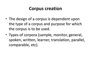 Corpus creation
• The design of a corpus is dependent upon
the type of a corpus and purpose for which
the corpus is to be used.
• Types of corpora (sample, monitor, general,
spoken, written, learner, translation, parallel,
comparable, etc).
 
