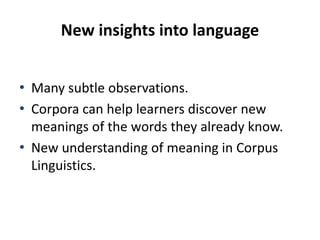 New insights into language
• Many subtle observations.
• Corpora can help learners discover new
meanings of the words they already know.
• New understanding of meaning in Corpus
Linguistics.
 