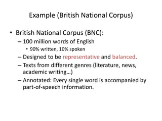 Example (British National Corpus)
• British National Corpus (BNC):
– 100 million words of English
• 90% written, 10% spoken
– Designed to be representative and balanced.
– Texts from different genres (literature, news,
academic writing…)
– Annotated: Every single word is accompanied by
part-of-speech information.
 