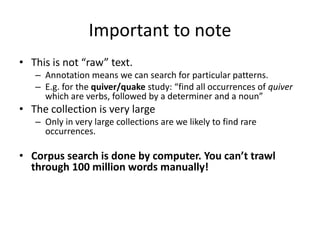 Important to note
• This is not “raw” text.
– Annotation means we can search for particular patterns.
– E.g. for the quiver/quake study: “find all occurrences of quiver
which are verbs, followed by a determiner and a noun”
• The collection is very large
– Only in very large collections are we likely to find rare
occurrences.
• Corpus search is done by computer. You can’t trawl
through 100 million words manually!
 