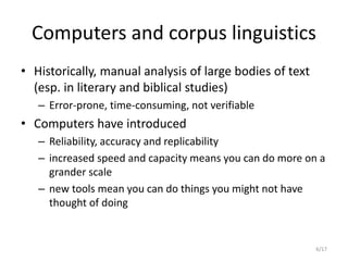 6/17
Computers and corpus linguistics
• Historically, manual analysis of large bodies of text
(esp. in literary and biblical studies)
– Error-prone, time-consuming, not verifiable
• Computers have introduced
– Reliability, accuracy and replicability
– increased speed and capacity means you can do more on a
grander scale
– new tools mean you can do things you might not have
thought of doing
 