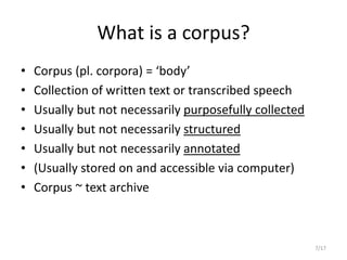 7/17
What is a corpus?
• Corpus (pl. corpora) = ‘body’
• Collection of written text or transcribed speech
• Usually but not necessarily purposefully collected
• Usually but not necessarily structured
• Usually but not necessarily annotated
• (Usually stored on and accessible via computer)
• Corpus ~ text archive
 