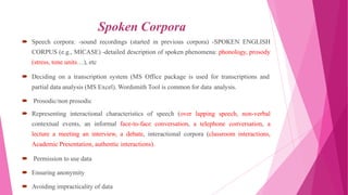 Spoken Corpora
 Speech corpora: -sound recordings (started in previous corpora) -SPOKEN ENGLISH
CORPUS (e.g., MICASE) -detailed description of spoken phenomena: phonology, prosody
(stress, tone units…), etc
 Deciding on a transcription system (MS Office package is used for transcriptions and
partial data analysis (MS Excel). Wordsmith Tool is common for data analysis.
 Prosodic/non prosodic
 Representing interactional characteristics of speech (over lapping speech, non-verbal
contextual events, an informal face-to-face conversation, a telephone conversation, a
lecture a meeting an interview, a debate, interactional corpora (classroom interactions,
Academic Presentation, authentic interactions).
 Permission to use data
 Ensuring anonymity
 Avoiding impracticality of data
 