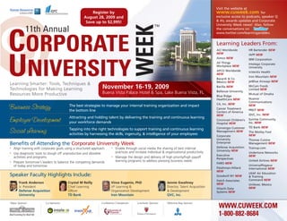 Visit the website at
                                                        Register by                                                                                www.cuweek.com               for
                                                    August 28, 2009 and                                                                            exclusive access to podcasts, speaker Q
                                                     Save up to $2,995!                                                                            & A’s, awards updates and Corporate
                                                                                                                                                   University Week news! Also, follow




                                                                                             WEEK
                                                                                                           TM
            11th Annual                                                                                                                            the conversations on




CORPORATE
                                                                                                                                                   www.twitter.com/learninganddev.


                                                                                                                                                   Learning Leaders From:
                                                                                                                                                   ACI Worldwide           HR Bartender NEW
                                                                                                                                                   NEW                     IAPP NEW




UNIVERSITY
                                                                                                                                                   Aimco NEW               IBM Corporation
                                                                                                                                                   All Things              Intelego Corporate
                                                                                                                                                   Workplace NEW           University
                                                                                                                                                   APCO Worldwide          inVentiv Health
                                                                                                                                                   NEW
                                                                                                                                                                           Iron Mountain NEW
                                                                                                                                                   Bacardí & Co.
                                                                                                                                                   Mexico NEW              jetBlue Airways NEW
Learning Smarter: Tools, Techniques &
Technologies for Making Learning                                   November 16-19, 2009                                                            Barilla NEW             McCain Foods
                                                                                                                                                                           Limited NEW
                                                                                                                                                   Bellevue University
Resources More Productive                                          Buena Vista Palace Hotel & Spa, Lake Buena Vista, FL                                                    Mutual of Omaha
                                                                                                                                                   Blue Ridge
                                                                                                                                                   HealthCare NEW          Nuance
                                                                                                                                                                           Communications
                                                                                                                                                   CA, Inc. NEW
                                          The best strategies to manage your internal training organization and impact                                                     NEW
Business Strategy                                                                                                                                  Cancer Treatment        PREIT NEW
                                          the bottom line                                                                                          Centers of America
                                                                                                                                                   NEW                     QVC, Inc. NEW
                                          Attracting and holding talent by delivering the training and continuous learning
Employee Development                      your workforce demands
                                                                                                                                                   Cincinnati Children’s   Sunrise Community,
                                                                                                                                                                           Inc. NEW
                                                                                                                                                   Hospital NEW
                                                                                                                                                   Convergys Customer      TD Bank NEW
                                          Tapping into the right technologies to support training and continuous learning
Social Learning                           activities by harnessing the skills, ingenuity, & intelligence of your employees
                                                                                                                                                   Management NEW          The Motley Fool
                                                                                                                                                   Corporate               NEW
                                                                                                                                                   University              Thomas Cuisine
Benefits of Attending the Corporate University Week                                                                                                Enterprise              Management NEW
•   Align training with corporate goals using a structured approach        •   Enable through social media the sharing of best internal            Defense Acquisition     Trainup.com
                                                                                                                                                   University NEW
•   Use diagnostic tools to slough off unproductive and obsolete               practices and increase individual & organizational productivity                             Undertone Networks
                                                                                                                                                   Executive               NEW
    activities and programs                                                •   Manage the design and delivery of high priority/high payoff         Perspectives
•   Prepare tomorrow's leaders to balance the competing demands                learning programs to address pressing business needs                                        United Airlines NEW
                                                                                                                                                   FARO NEW
    of today and tomorrow                                                                                                                                                  UniversalPegasus
                                                                                                                                                   Fleishman-Hillard       International NEW
                                                                                                                                                   NEW
                                                                                                                                                                           USAF Air Education
Speaker Faculty Highlights Include:                                                                                                                Goodwill NY NEW         & Training
                                                                                                                                                   Hatch Associates        Command NEW
       Frank Anderson                    Crystal M Reilly                 Vince Eugenio, PhD                        Jennie Gwaltney                NEW                     Unilever, Mexico
       Jr. President                     Chief Learning                   VP Learning &                             Director, Talent Acquisition                           NEW
                                                                                                                                                   Hitachi Data
       Defense Acquisition               Officer                          Organization Development                  & Development                  Systems NEW
       University                        TD Bank                          Iron Mountain                             QVC, Inc.

Major Sponsor:            Co-Sponsors:                             Conference Chairperson:    Luncheon Sponsor:     Welcome Bag Sponsor:
                                                                                                                                                    WWW.CUWEEK.COM
                                                                                                                                                    1-800-882-8684
 