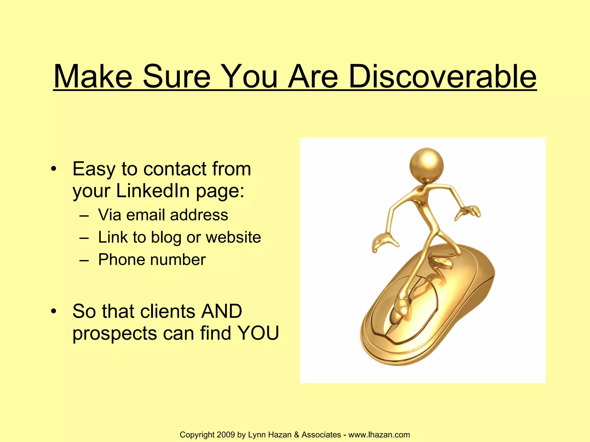 Make Sure You Are Discoverable Easy to contact from your LinkedIn page: Via email address Link to blog or website Phone number So that clients AND prospects can find YOU 