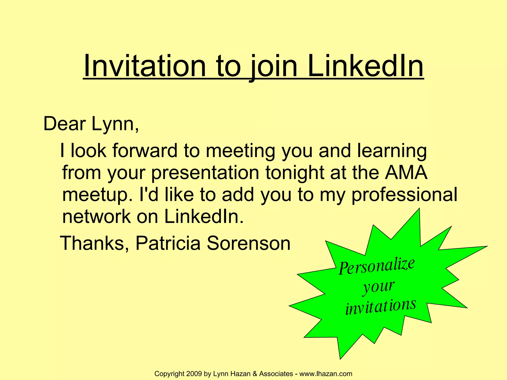 Invitation to join LinkedIn Dear Lynn, I look forward to meeting you and learning from your presentation tonight at the AMA meetup. I'd like to add you to my professional network on LinkedIn. Thanks, Patricia Sorenson Personalize your invitations 