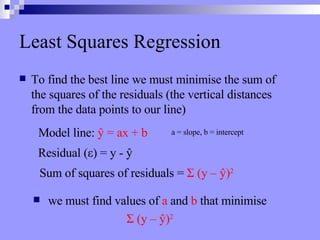 Least Squares Regression To find the best line we must minimise the sum of the squares of the residuals (the vertical distances from the data points to our line) Residual ( ε ) = y -  ŷ Sum of squares of residuals =  Σ  (y –  ŷ ) 2   Model line:  ŷ  = ax + b we must find values of  a  and  b  that minimise  Σ  (y –  ŷ ) 2   a = slope, b = intercept 