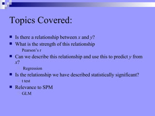 Topics Covered: Is there a relationship between  x  and  y ? What is the strength of this relationship Pearson’s r Can we describe this relationship and use this to predict  y  from  x ? Regression Is the relationship we have described statistically significant?  t   test   Relevance to SPM GLM 