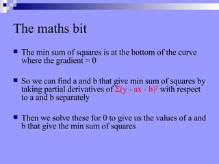 The maths bit The min sum of squares is at the bottom of the curve where the gradient = 0 So we can find a and b that give min sum of squares by taking partial derivatives of  Σ (y - ax - b) 2  with respect to a and b separately Then we solve these for 0 to give us the values of a and b that give the min sum of squares 