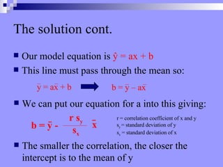 The solution cont. Our model equation is  ŷ  = ax + b This line must pass through the mean so:  We can put our equation for a into this giving:  The smaller the correlation, the closer the intercept is to the mean of y y = ax + b b = y – ax b = y – ax b = y -  r s y s x r = correlation coefficient of x and y s y  = standard deviation of y s x  = standard deviation of x x 