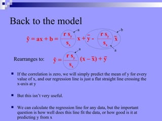 Back to the model If the correlation is zero, we will simply predict the mean of y for every value of x, and our regression line is just a flat straight line crossing the x-axis at y But this isn’t very useful. We can calculate the regression line for any data, but the important question is how well does this line fit the data, or how good is it at predicting y from x Rearranges to: a b a a ŷ  = ax + b =   r s y s x r s y s x x + y -  x r s y s x ŷ = (x – x) + y 