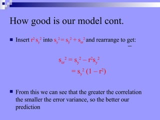 How good is our model cont. Insert  r 2  s y 2  into  s y 2  = s ŷ 2  + s er 2  and rearrange to get: s er 2  = s y 2  – r 2 s y 2     = s y 2  (1 – r 2 ) From this we can see that the greater the correlation the smaller the error variance, so the better our prediction 