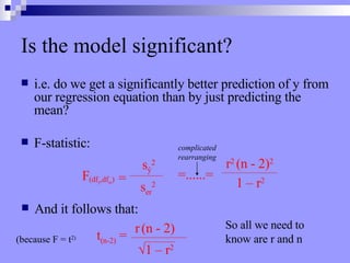 Is the model significant? i.e. do we get a significantly better prediction of y from our regression equation than by just predicting the mean? F-statistic: =......= complicated rearranging And it follows that: t (n-2)  = r   (n - 2) √ 1 – r 2 (because F = t 2) So all we need to  know are r and n F (df ŷ ,df er ) = s ŷ 2 s er 2 r 2  (n - 2) 2 1 – r 2 
