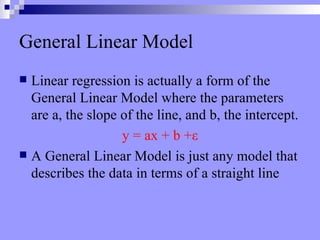 General Linear Model Linear regression is actually a form of the General Linear Model where the parameters are a, the slope of the line, and b, the intercept. y = ax + b + ε A General Linear Model is just any model that describes the data in terms of a straight line 