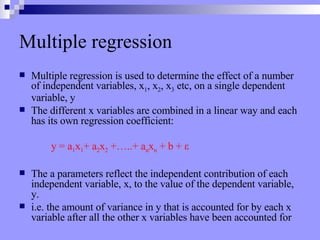 Multiple regression Multiple regression is used to determine the effect of a number of independent variables, x 1 , x 2 , x 3  etc, on a single dependent variable, y The different x variables are combined in a linear way and each has its own regression coefficient: y = a 1 x 1 + a 2 x 2  +…..+ a n x n  + b +  ε The a parameters reflect the independent contribution of each independent variable, x, to the value of the dependent variable, y. i.e. the amount of variance in y that is accounted for by each x variable after all the other x variables have been accounted for 