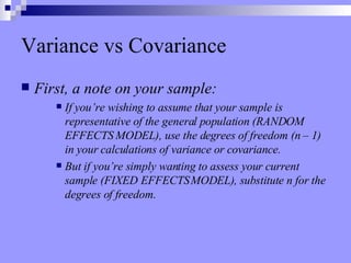 Variance vs Covariance First, a note on your sample:  If you’re wishing to assume that your sample is representative of the general population (RANDOM EFFECTS MODEL), use the degrees of freedom (n – 1) in your calculations of variance or covariance. But if you’re simply wanting to assess your current sample (FIXED EFFECTS MODEL), substitute n for the degrees of freedom. 