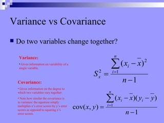 Variance vs Covariance Do two variables change together? Covariance: Gives information on the degree to which two variables vary together. Note how similar the covariance is to variance: the equation simply multiplies x’s error scores by y’s error scores as opposed to squaring x’s error scores. Variance: Gives information on variability of a single variable. 