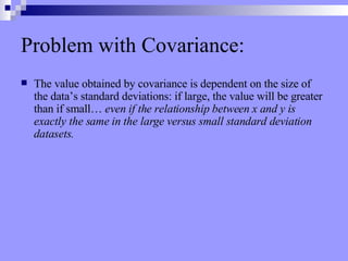 Problem with Covariance: The value obtained by covariance is dependent on the size of the data’s standard deviations: if large, the value will be greater than if small…  even if the relationship between x and y is exactly the same in the large versus small standard deviation datasets. 