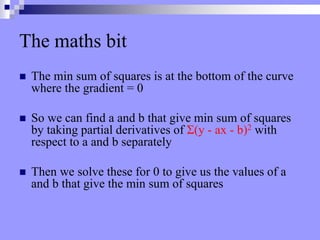 The maths bit
 The min sum of squares is at the bottom of the curve
where the gradient = 0
 So we can find a and b that give min sum of squares
by taking partial derivatives of Σ(y - ax - b)2 with
respect to a and b separately
 Then we solve these for 0 to give us the values of a
and b that give the min sum of squares
 