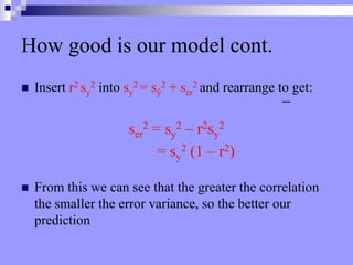 How good is our model cont.
 Insert r2 sy
2 into sy
2 = sŷ
2 + ser
2 and rearrange to get:
ser
2 = sy
2 – r2sy
2
= sy
2 (1 – r2)
 From this we can see that the greater the correlation
the smaller the error variance, so the better our
prediction
 