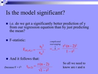Is the model significant?
 i.e. do we get a significantly better prediction of y
from our regression equation than by just predicting
the mean?
 F-statistic:
F(dfŷ,dfer) =
sŷ
2
ser
2
=......=
r2 (n - 2)2
1 – r2
complicated
rearranging
 And it follows that:
t(n-2) =
r (n - 2)
√1 – r2
(because F = t2)
So all we need to
know are r and n
 