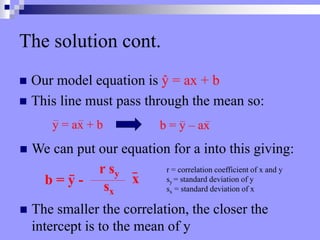 The solution cont.
 Our model equation is ŷ = ax + b
 This line must pass through the mean so:
y = ax + b b = y – ax
 We can put our equation for a into this giving:
b = y – ax
b = y -
r sy
sx
r = correlation coefficient of x and y
sy = standard deviation of y
sx = standard deviation of x
x
 The smaller the correlation, the closer the
intercept is to the mean of y
 