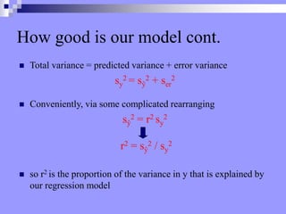  Total variance = predicted variance + error variance
sy
2 = sŷ
2 + ser
2
 Conveniently, via some complicated rearranging
sŷ
2 = r2 sy
2
r2 = sŷ
2 / sy
2
 so r2 is the proportion of the variance in y that is explained by
our regression model
How good is our model cont.
 
